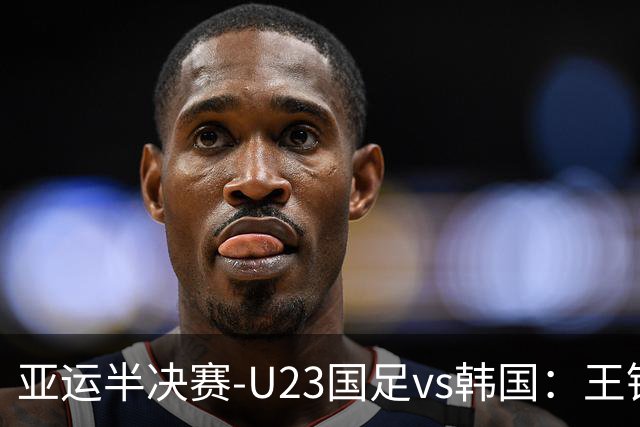 亚运半决赛-U23国足vs韩国：王钰栋解禁先发！张玉宁、吴曦出战