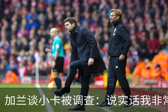 加兰谈小卡被调查：说实话我非常惊讶 但有些事情迟早会发生