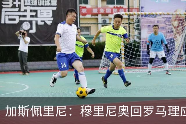 加斯佩里尼：穆里尼奥回罗马理应得到致敬，球迷曾经非常爱他