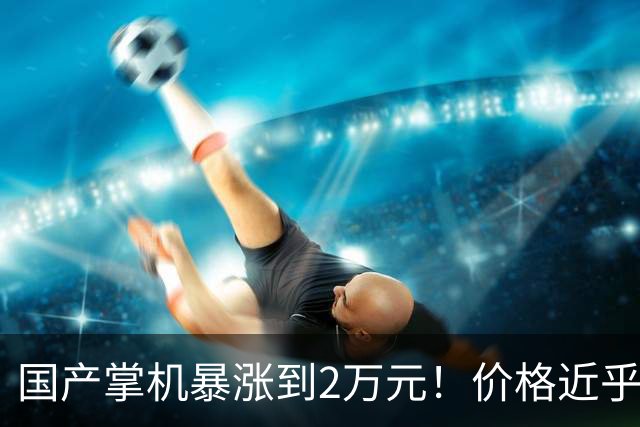 国产掌机暴涨到2万元！价格近乎翻倍 涨价停不下来