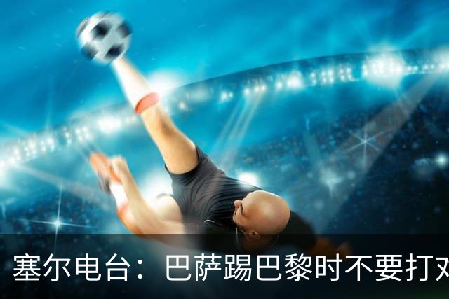 塞尔电台：巴萨踢巴黎时不要打对攻，那等于自杀式踢法