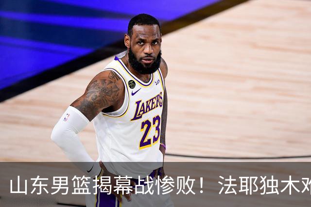 山东男篮揭幕战惨败！法耶独木难支，班顿战犯级表现，辜负邱彪信任