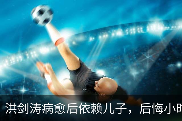 洪剑涛病愈后依赖儿子，后悔小时候对他严厉，透露找儿媳两个标准
