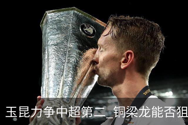 玉昆力争中超第二 铜梁龙能否狙击老对手 西南德比三番战依然精彩