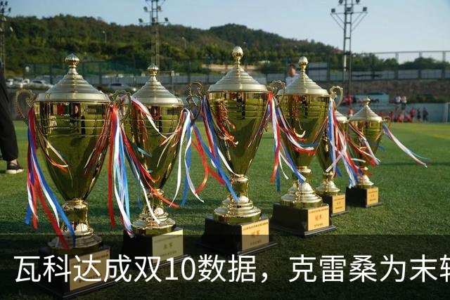 瓦科达成双10数据，克雷桑为末轮定下目标，泰山队争三出局，郑铮将手术