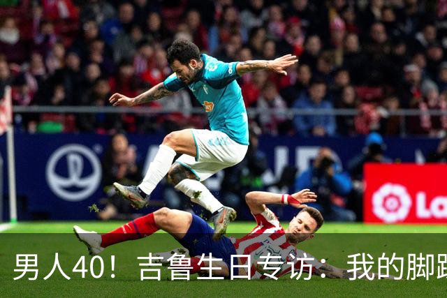 男人40！吉鲁生日专访：我的脚踝受过很多罪，右脚踝韧带几乎没了