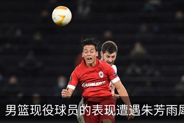男篮现役球员的表现遭遇朱芳雨犀利点评，彻底揭开真相