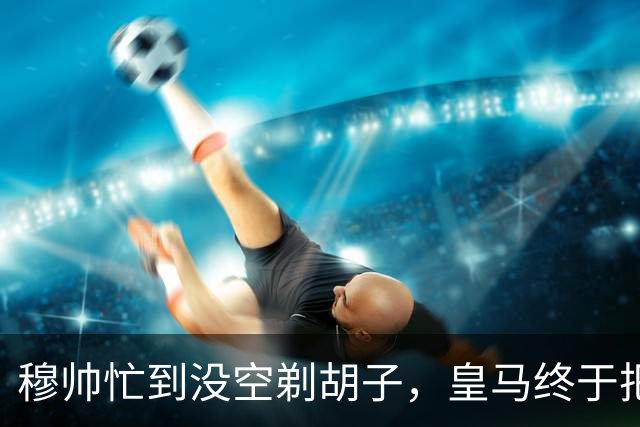 穆帅忙到没空剃胡子，皇马终于把维尼修斯用明白了，下周诺坎普见