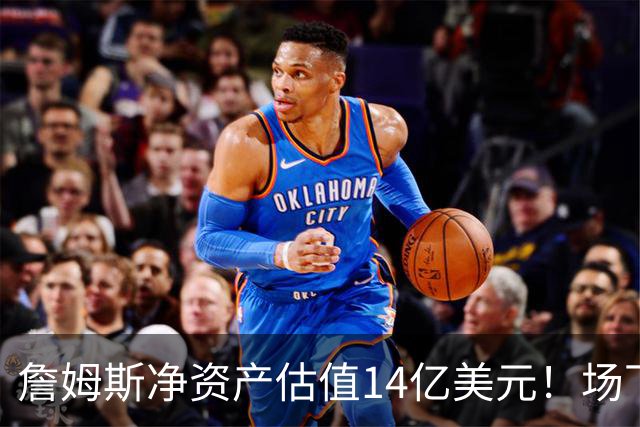 詹姆斯净资产估值14亿美元！场下收入盘点：耐克终身合同价值超10亿