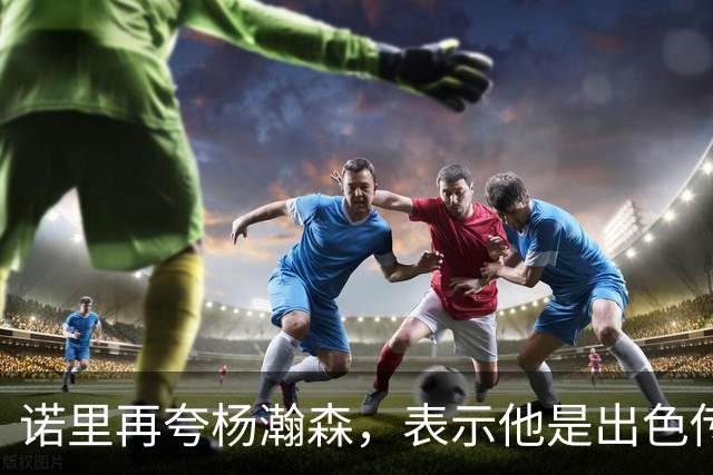诺里再夸杨瀚森，表示他是出色传球手，会围绕他来打球！