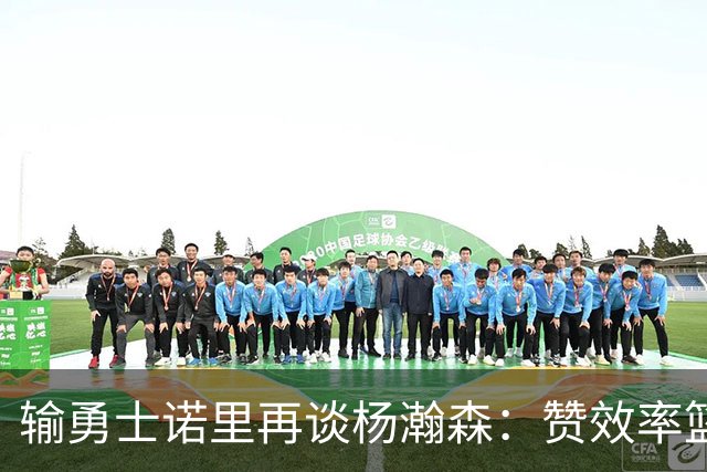 输勇士诺里再谈杨瀚森：赞效率篮板，点出策应价值，提防守问题！