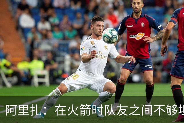 阿里扎：在火箭时队友之间不够坦诚 保罗因直言不讳没少吃亏