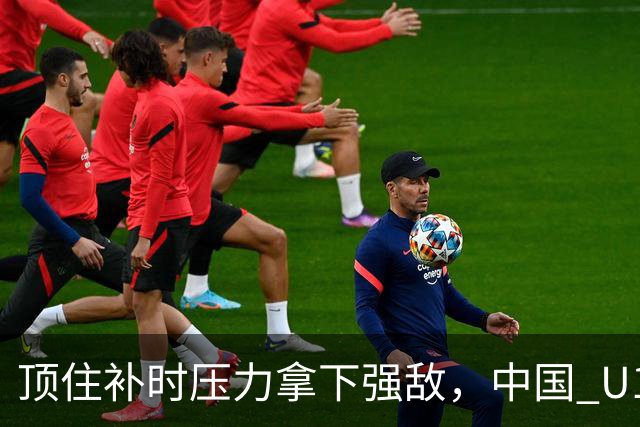 顶住补时压力拿下强敌，中国 U17 女足小组圆满收官