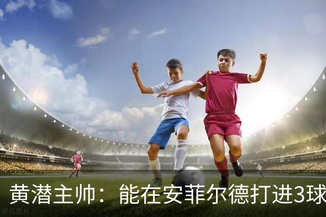 黄潜主帅：能在安菲尔德打进3球并且一度掌控比赛是最积极的