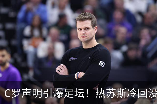 C罗声明引爆足坛！热苏斯冷回没看，自请重罚或禁赛6个月