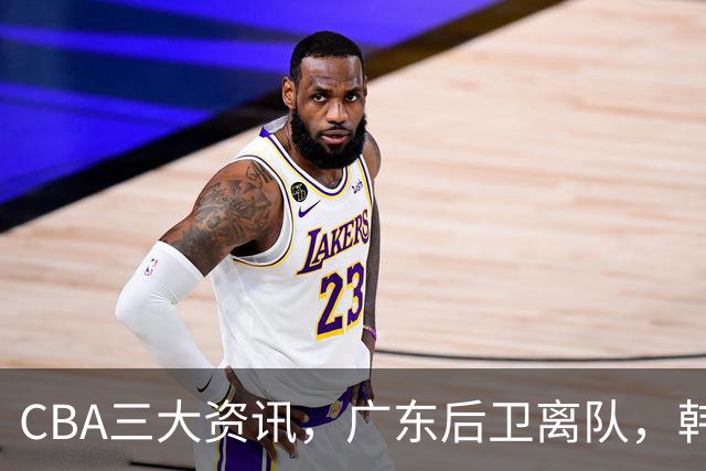 CBA三大资讯，广东后卫离队，韩德君再次立功，广厦签约威尔斯！